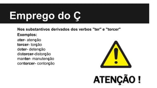 Emprego do Ç
Nos substantivos derivados dos verbos "ter" e "torcer"
Exemplos:
ater- atenção
torcer- torção
deter- detenção
distorcer-distorção
manter- manutenção
contorcer- contorção
 