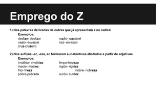 Emprego do Z
1) Nas palavras derivadas de outras que já apresentam z no radical
Exemplos:
deslize- deslizar razão- razoável
vazio- esvaziar raiz- enraizar
cruz-cruzeiro
2) Nos sufixos -ez, -eza, ao formarem substantivos abstratos a partir de adjetivos
Exemplos:
inválido- invalidez limpo-limpeza
macio- maciez rígido- rigidez
frio- frieza nobre- nobreza
pobre-pobreza surdo- surdez
 