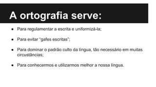 A ortografia serve:
● Para regulamentar a escrita e uniformizá-la;
● Para evitar “gafes escritas”;
● Para dominar o padrão culto da língua, tão necessário em muitas
circustâncias;
● Para conhecermos e utilizarmos melhor a nossa língua.
 