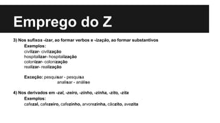 Emprego do Z
3) Nos sufixos -izar, ao formar verbos e -ização, ao formar substantivos
Exemplos:
civilizar- civilização
hospitalizar- hospitalização
colonizar- colonização
realizar- realização
Exceção: pesquisar - pesquisa
analisar - análise
4) Nos derivados em -zal, -zeiro, -zinho, -zinha, -zito, -zita
Exemplos:
cafezal, cafezeiro, cafezinho, arvorezinha, cãozito, avezita
 