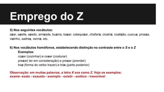 Emprego do Z
5) Nos seguintes vocábulos:
azar, azeite, azedo, amizade, buzina, bazar, catequizar, chafariz, cicatriz, coalizão, cuscuz, proeza,
vizinho, xadrez, verniz, etc.
6) Nos vocábulos homófonos, estabelecendo distinção no contraste entre o S e o Z
Exemplos:
cozer (cozinhar) e coser (costurar)
prezar( ter em consideração) e presar (prender)
traz (forma do verbo trazer) e trás (parte posterior)
Observação: em muitas palavras, a letra X soa como Z. Veja os exemplos:
exame- exato - exausto - exemplo - existir - exótico - inexorável
 