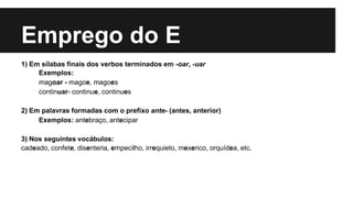 Emprego do E
1) Em sílabas finais dos verbos terminados em -oar, -uar
Exemplos:
magoar - magoe, magoes
continuar- continue, continues
2) Em palavras formadas com o prefixo ante- (antes, anterior)
Exemplos: antebraço, antecipar
3) Nos seguintes vocábulos:
cadeado, confete, disenteria, empecilho, irrequieto, mexerico, orquídea, etc.
 
