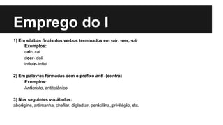 Emprego do I
1) Em sílabas finais dos verbos terminados em -air, -oer, -uir
Exemplos:
cair- cai
doer- dói
influir- influi
2) Em palavras formadas com o prefixo anti- (contra)
Exemplos:
Anticristo, antitetânico
3) Nos seguintes vocábulos:
aborígine, artimanha, chefiar, digladiar, penicilina, privilégio, etc.
 