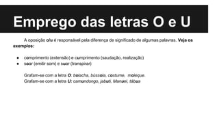 Emprego das letras O e U
A oposição o/u é responsável pela diferença de significado de algumas palavras. Veja os
exemplos:
● comprimento (extensão) e cumprimento (saudação, realização)
● soar (emitir som) e suar (transpirar)
Grafam-se com a letra O: bolacha, bússola, costume, moleque.
Grafam-se com a letra U: camundongo, jabuti, Manuel, tábua
 