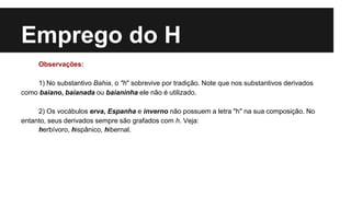 Emprego do H
Observações:
1) No substantivo Bahia, o "h" sobrevive por tradição. Note que nos substantivos derivados
como baiano, baianada ou baianinha ele não é utilizado.
2) Os vocábulos erva, Espanha e inverno não possuem a letra "h" na sua composição. No
entanto, seus derivados sempre são grafados com h. Veja:
herbívoro, hispânico, hibernal.
 