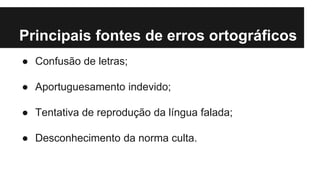 Principais fontes de erros ortográficos
● Confusão de letras;
● Aportuguesamento indevido;
● Tentativa de reprodução da língua falada;
● Desconhecimento da norma culta.
 