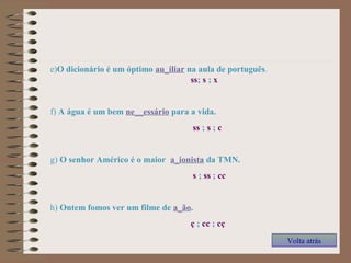 e)O dicionário é um óptimo au_iliar na aula de português.
ss; s ; x
f) A água é um bem ne__essário para a vida.
ss ; s ; c
g) O senhor Américo é o maior a_ionista da TMN.
s ; ss ; cc
h) Ontem fomos ver um filme de a_ão.
ç ; cc ; cç
Volta atrás
 