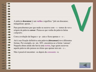 A palavra descansar é um verbo e significa: “pôr em descanso;
tranquilizar; apoiar...”.
Para percebermos por que razão se escreve com – s - temos de ver a
origem da palavra cansar. Pensa-se que venha da palavra latina
campsāre.
Com a evolução da língua o –p- caiu e ficou apenas o – s -.
Até à sua fixação definitiva esta palavra (descansar) teve diferentes
formas. Por exemplo, no séc. XIV, encontrou-se a forma ‘canssar’.
Naquela altura ainda não havia uma norma, logo quem escreveu
aquela palavra não pensou no étimo que apenas tem um – s -.
Não é possível encontrar –ss depois da consoante –n.
 