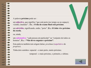A palavra próximo pode ser :
um adjectivo, que significa “que está perto (no tempo ou no espaço);
vizinho; imediato” ; Ex. : O dia do exame final está próximo.
um advérbio, significando, então, “perto” ;Ex. :O João vive próximo
da escola.
ou, ainda,
um substantivo: “cada pessoa em particular” ou “conjunto de todos os
homens”, Ex. : “Não deves enganar o próximo”.
Esta palavra também tem origem latina: proxĭmus (superlativo de
proprior).
Tinha dois sentidos: espacial - o mais perto, muito próximo;
temporal - o mais próximo, o primeiro, o último.
 