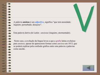 A palavra ansioso é um adjectivo, significa “que tem ansiedade;
inquieto; perturbado; desejoso”.
Esta palavra deriva do Latim : anxiosus (inquieto, atormentado).
Neste caso, a evolução da língua levou a que a grafia latina evoluísse
para ansioso, apesar de aparecerem formas como ancioso em 1813, que
se poderá explicar pela confusão gráfica entre esta palavra e palavras
como ancião.
 