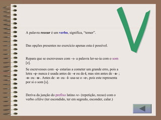 A palavra recear é um verbo, significa, “temer”.
Das opções presentes no exercício apenas esta é possível.
Repara que se escrevesses com –s- a palavra ler-se-ia com o som
[z].
Se escrevesses com –ç- estarias a cometer um grande erro, pois a
letra –ç- nunca é usada antes de –e ou de-i, mas sim antes de –a- ;
-o- ou –u-. Antes de –e- ou –i- usa-se o –c-, pois este representa
por si o som [s].
Deriva da junção do prefixo latino re- (repetição, recuo) com o
verbo cēlāre (ter escondido, ter em segredo, esconder, calar.)
 