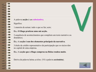 A palavra acção é um substantivo.
Significa:
1.maneira de actuar; tudo o que se faz; acto;
Ex.: O Hugo praticou uma má acção.
2.sequência de acontecimentos que compõem um texto narrativo ou
dramático;
Ex.: A acção é um dos elementos principais da narrativa.
3.titulo de crédito representativo da participação que os sócios têm
no capital de uma empresa.
Ex.: A acção que o Hugo comprou na Bolsa rendeu muito.
Deriva da palavra latina actiōne. (Vê a palavra accionista).
 