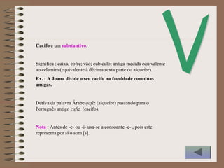 Cacifo é um substantivo.
Significa : caixa, cofre; vão; cubículo; antiga medida equivalente
ao celamim (equivalente à décima sexta parte do alqueire).
Ex. : A Joana divide o seu cacifo na faculdade com duas
amigas.
Deriva da palavra Árabe qafiz (alqueire) passando para o
Português antigo cafiz (cacifo).
Nota : Antes de -e- ou -i- usa-se a consoante -c- , pois este
representa por si o som [s].
 