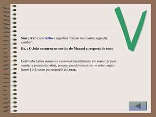 Sussurrar é um verbo e significa “causar murmúrio; segredar;
zumbir”.
Ex. : O João sussurra no ouvido do Manuel a resposta do teste.
Deriva do Latim susurrare e ter-se-á transformado em sussurrar para
manter a pronúncia latina, porque quando temos um –s entre vogais
lemos [ z ], como por exemplo em casa.
 