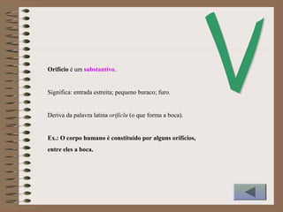 Orifício é um substantivo.
Significa: entrada estreita; pequeno buraco; furo.
Deriva da palavra latina orificĭu (o que forma a boca).
Ex.: O corpo humano é constituído por alguns orifícios,
entre eles a boca.
 