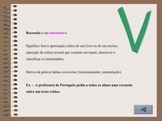 Recensão é um substantivo.
Significa: breve apreciação crítica de um livro ou de um escrito;
operação de crítica textual que consiste em reunir, descrever e
classificar os testemunhos.
Deriva da palavra latina recensiōne (recenseamento; enumeração).
Ex. : A professora de Português pediu a todos os aluno uma recensão
sobre um texto crítico.
 