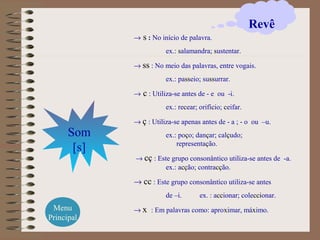 → s : No início de palavra.
ex.: salamandra; sustentar.
→ ss : No meio das palavras, entre vogais.
ex.: passeio; sussurrar.
→ c : Utiliza-se antes de - e ou -i.
ex.: recear; orifício; ceifar.
→ ç : Utiliza-se apenas antes de - a ; - o ou –u.
ex.: poço; dançar; calçudo;
representação.
→ cç : Este grupo consonântico utiliza-se antes de -a.
ex.: acção; contracção.
→ cc : Este grupo consonântico utiliza-se antes
de –i. ex. : accionar; coleccionar.
→ x : Em palavras como: aproximar, máximo.
Som
[s]
Revê
Menu
Principal
 