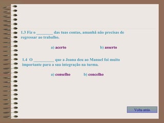 1.3 Fiz o ________ das tuas contas, amanhã não precisas de
regressar ao trabalho.
a) acerto b) asserto
1.4 O __________ que a Joana deu ao Manuel foi muito
importante para a sua integração na turma.
a) conselho b) concelho
Volta atrás
 
