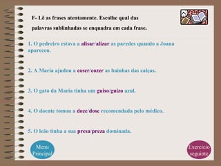 F- Lê as frases atentamente. Escolhe qual das
palavras sublinhadas se enquadra em cada frase.
1. O pedreiro estava a alisar/alizar as paredes quando a Joana
apareceu.
2. A Maria ajudou a coser/cozer as bainhas das calças.
3. O gato da Maria tinha um guiso/guizo azul.
4. O doente tomou a doze/dose recomendada pelo médico.
5. O leão tinha a sua presa/preza dominada.
Menu
Principal
Exercício
seguinte
 