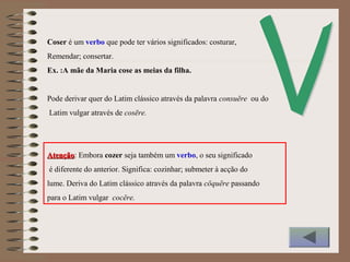 Coser é um verbo que pode ter vários significados: costurar,
Remendar; consertar.
Ex. :A mãe da Maria cose as meias da filha.
Pode derivar quer do Latim clássico através da palavra consuĕre ou do
Latim vulgar através de cosēre.
AtençãoAtenção: Embora cozer seja também um verbo, o seu significado
é diferente do anterior. Significa: cozinhar; submeter à acção do
lume. Deriva do Latim clássico através da palavra cŏquĕre passando
para o Latim vulgar cocĕre.
 