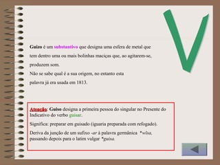 Guizo é um substantivo que designa uma esfera de metal que
tem dentro uma ou mais bolinhas maciças que, ao agitarem-se,
produzem som.
Não se sabe qual é a sua origem, no entanto esta
palavra já era usada em 1813.
AtençãoAtenção: Guiso designa a primeira pessoa do singular no Presente do
Indicativo do verbo guisar.
Significa: preparar em guisado (iguaria preparada com refogado).
Deriva da junção de um sufixo -ar à palavra germânica *wīsa,
passando depois para o latim vulgar *guisa.
 