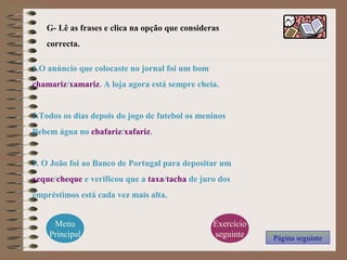G- Lê as frases e clica na opção que consideras
correcta.
Menu
Principal
1.O anúncio que colocaste no jornal foi um bom
chamariz/xamariz. A loja agora está sempre cheia.
2.Todos os dias depois do jogo de futebol os meninos
Bebem água no chafariz/xafariz.
3. O João foi ao Banco de Portugal para depositar um
xeque/cheque e verificou que a taxa/tacha de juro dos
empréstimos está cada vez mais alta.
Página seguinte
Exercício
seguinte
 