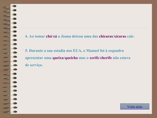 4. Ao tomar chá/xá a Joana deixou uma das chícaras/xícaras cair.
5. Durante a sua estadia nos EUA, o Manuel foi à esquadra
apresentar uma queixa/queicha mas o xerife/cherife não estava
de serviço.
Volta atrás
 