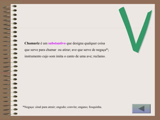 Chamariz é um substantivo que designa qualquer coisa
que serve para chamar ou atirar; ave que serve de negaça*;
instrumento cujo som imita o canto de uma ave; reclamo.
*Negaça: sinal para atrair; engodo; convite; engano; fosquinha.
 