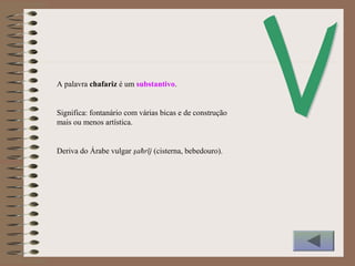A palavra chafariz é um substantivo.
Significa: fontanário com várias bicas e de construção
mais ou menos artística.
Deriva do Árabe vulgar şaħrīj (cisterna, bebedouro).
 