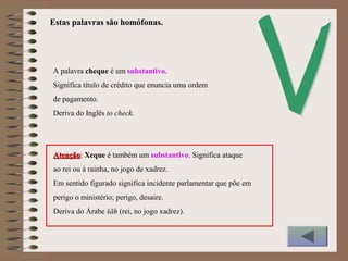 A palavra cheque é um substantivo.
Significa título de crédito que enuncia uma ordem
de pagamento.
Deriva do Inglês to check.
AtençãoAtenção: Xeque é também um substantivo. Significa ataque
ao rei ou à rainha, no jogo de xadrez.
Em sentido figurado significa incidente parlamentar que põe em
perigo o ministério; perigo, desaire.
Deriva do Árabe šāh (rei, no jogo xadrez).
Estas palavras são homófonas.
 