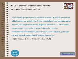 H- Lê os excertos e escolhe as formas correctas
de entre os cinco pares de palavras.
Menu
Principal Página seguinte
A terra era a grande obsessão/obcessão de todos. Dividiam-na como os
soldados romanos a túnica de Cristo, à dentada se fosse presiso/preciso.
De cada jeira tiravam as estritas migalhas para viver. E, a troco desse
magro pão, davam a própria alma. Sujos, esfarrapados,
embrutessidos/embrutecidos, em vez/vês de seres humanos, pareciam
estrume movediço/movedisso à procura da cova. (...)
Miguel Torga. A Criação do Mundo, vol.II (1938)
 