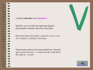 A palavra obsessão é um substantivo.
Significa: acto ou efeito de importunar alguém;
preocupação constante; ideia fixa; obcecação.
Deriva do Latim obsessiōnis ( acção de cercar, cerco,
sítio, bloqueio; ocupação, obstrução).
Nota:Existem palavras da mesma família de ‘obsessão’
que se escrevem com –c-, como obcecado. Esta deriva
do Latim ob - caecāre.
 
