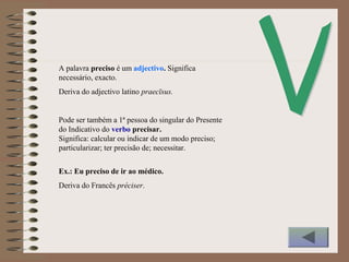 A palavra preciso é um adjectivo. Significa
necessário, exacto.
Deriva do adjectivo latino praecīsus.
Pode ser também a 1ª pessoa do singular do Presente
do Indicativo do verbo precisar.
Significa: calcular ou indicar de um modo preciso;
particularizar; ter precisão de; necessitar.
Ex.: Eu preciso de ir ao médico.
Deriva do Francês préciser.
 