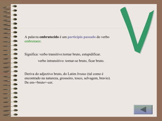 A palavra embrutecido é um particípio passado do verbo
embrutecer.
Significa: verbo transitivo:tornar bruto, estupidificar.
verbo intransitivo: tornar-se bruto, ficar bruto.
Deriva do adjectivo bruto, do Latim brutus (tal como é
encontrado na natureza, grosseiro, tosco, selvagem, bravio).
De em-+bruto+-cer.
 