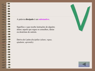 A palavra discípulo é um substantivo.
Significa: o que recebe instruções de alguém;
aluno; aquele que segue os conselhos, ideias
ou doutrinas de outrem.
Deriva do Latim discipŭlus (aluno, rapaz,
ajudante, aprendiz).
 