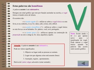 A palavra acento é um substantivo.
Designa um sinal gráfico que tem por função assinalar na escrita, a vogal
tónica evitando erros de leitura.
Os acentos são:
→ o acento agudo (´) - utiliza-se sobre a vogal tónica se esta
for a, e ou o abertos, i e u. Ex: dará, café, avó(s), útil, difícil.
→ o acento circunflexo (^) - utiliza-se sobre a vogal tónica
se esta for a, e ou o fechados. Ex: pânico, você, avô, português.
→ o acento grave (`) - utiliza-se apenas na contracção da
preposição a com o artigo a. Ex: à(s), àquele(s), àquilo.
AtençãoAtenção: A palavra assento é um substantivo.
Pode ter vários significados:
1. Objecto ou lugar onde as pessoas se sentam.
2. Lugar em que alguma coisa está assente (base)
3. Anotação, registo , apontamento.
Deriva do Latim vulgar adsentāre (estar sentado).
Estas palavras são homófonas
Nota: Existe ainda o
til (~) que apenas
serve para a
nasalização da vogal.
Pode marcar a vogal
tónica quando na
palavra não ocorre
outro acento gráfico.
 