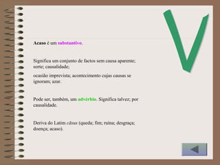 Acaso é um substantivo.
Significa um conjunto de factos sem causa aparente;
sorte; causalidade;
ocasião imprevista; acontecimento cujas causas se
ignoram; azar.
Pode ser, também, um advérbio. Significa talvez; por
causalidade.
Deriva do Latim cāsus (queda; fim; ruína; desgraça;
doença; acaso).
 