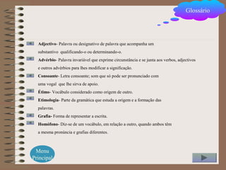 Glossário
Adjectivo- Palavra ou designativo de palavra que acompanha um
substantivo qualificando-o ou determinando-o.
Advérbio- Palavra invariável que exprime circunstância e se junta aos verbos, adjectivos
e outros advérbios para lhes modificar a significação.
Consoante- Letra consoante; som que só pode ser pronunciado com
uma vogal que lhe sirva de apoio.
Étimo- Vocábulo considerado como origem de outro.
Etimologia- Parte da gramática que estuda a origem e a formação das
palavras.
Grafia- Forma de representar a escrita.
Homófono- Diz-se de um vocábulo, em relação a outro, quando ambos têm
a mesma pronúncia e grafias diferentes.
Menu
Principal
 