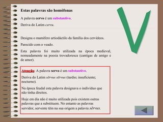 A palavra cervo é um substantivo.
Deriva do Latim cervu.
Designa o mamífero artiodáctilo da família dos cervídeos.
Parecido com o veado.
Esta palavra foi muito utilizada na época medieval,
nomeadamente na poesia trovadoresca (cantigas de amigo e
de amor).
AtençãoAtenção: A palavra servo é um substantivo.
Deriva do Latim sērvus sērvus (tardio; insuficiente;
nocturno).
Na época feudal esta palavra designava o indivíduo que
não tinha direitos.
Hoje em dia não é muito utilizada pois existem outras
palavras que a substituem. No entanto as palavras
servidor, servente têm na sua origem a palavra sērvus.
Estas palavras são homófonas
 