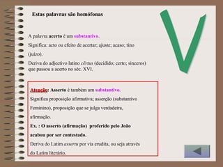 A palavra acerto é um substantivo.
Significa: acto ou efeito de acertar; ajuste; acaso; tino
(juízo).
Deriva do adjectivo latino cērtus (decidido; certo; sinceros)
que passou a acerto no séc. XVI.
AtençãoAtenção: Asserto é também um substantivo.
Significa proposição afirmativa; asserção (substantivo
Feminino), proposição que se julga verdadeira,
afirmação.
Ex. : O asserto (afirmação) proferido pelo João
acabou por ser contestado.
Deriva do Latim assertu por via erudita, ou seja através
do Latim literário.
Estas palavras são homófonas
 