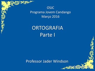 ORTOGRAFIA
Parte I
Professor Jader Windson
OSJC
Programa Jovem Candango
Março 2016
 