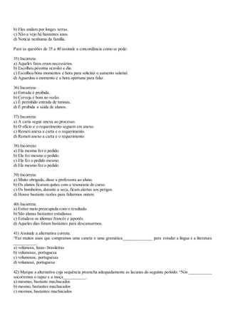 b) Eles andam por longes terras.
c) Não a vejo há bastantes anos.
d) Notícia nenhuma da família.
Para as questões de 35 a 40 assinale a concordância como se pede:
35) Incorreta:
a) Aqueles fatos eram necessários.
b) Escolheu péssima ocasião e dia.
c) Escolheu bons momentos e hora para solicitar o aumento salarial.
d) Aguardou o momento e a hora oportuna para falar.
36) Incorreta:
a) Entrada é proibida.
b) Cerveja é bom no verão.
c) É permitido entrada de turistas.
d) É proibida a saída de alunos.
37) Incorreta:
a) A carta segue anexa ao processo.
b) O ofício e o requerimento seguem em anexo.
c) Remeti anexa a carta e o requerimento.
d) Remeti anexo a carta e o requerimento.
38) Incorreto:
a) Ela mesma fez o pedido.
b) Ela fez mesmo o pedido.
c) Ela fez o pedido mesmo.
d) Ela mesmo fez o pedido.
39) Incorreta:
a) Muito obrigada, disse a professora ao aluno.
b) Os alunos ficaram quites com a tesouraria do curso.
c) Os bombeiros, durante a seca, ficam alertas aos perigos.
d) Houve bastante razões para faltarmos ontem.
40) Incorreta:
a) Estive meio preocupada com o resultado.
b) São alunas bastantes estudiosas.
c) Estudava os idiomas francês e japonês.
d) Aqueles dias foram bastantes para descansarmos.
41) Assinale a alternativa correta:
“Faz muitos anos que compramos uma caneta e uma gramática_____________ para estudar a língua e a literatura
__________.
a) volumosa, lusas- brasileiras
b) volumosas, portuguesa
c) volumosos, portuguesas
d) volumosa, portuguesa
42) Marque a alternativa cuja sequência preencha adequadamente as lacunas do seguinte período: “Nós __________
socorremos o rapaz e a moça__________.
a) mesmas, bastante machucados
b) mesmo, bastantes machucados
c) mesmos, bastantes machucados
 