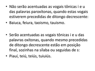 • Não serão acentuadas as vogais tônicas i e u
das palavras paroxítonas, quando estas vogais
estiverem precedidas de ditongo decrescente:
• Baiuca, feiura, taoismo, tauismo.
• Serão acentuadas as vogais tônicas i e u das
palavras oxítonas, quando mesmo precedidas
de ditongo decrescente estão em posição
final, sozinhas na sílaba ou seguidas de s:
• Piauí, teiú, teiús, tuiuiús.
 