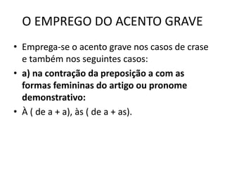 O EMPREGO DO ACENTO GRAVE
• Emprega-se o acento grave nos casos de crase
e também nos seguintes casos:
• a) na contração da preposição a com as
formas femininas do artigo ou pronome
demonstrativo:
• À ( de a + a), às ( de a + as).
 