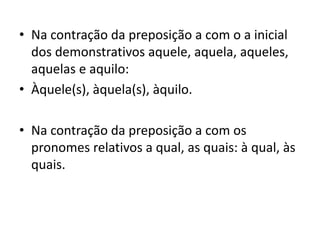 • Na contração da preposição a com o a inicial
dos demonstrativos aquele, aquela, aqueles,
aquelas e aquilo:
• Àquele(s), àquela(s), àquilo.
• Na contração da preposição a com os
pronomes relativos a qual, as quais: à qual, às
quais.
 