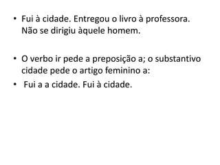 • Fui à cidade. Entregou o livro à professora.
Não se dirigiu àquele homem.
• O verbo ir pede a preposição a; o substantivo
cidade pede o artigo feminino a:
• Fui a a cidade. Fui à cidade.
 