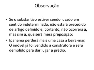 Observação
• Se o substantivo estiver sendo usado em
sentido indeterminado, não estará precedido
de artigo definido e, portanto, não ocorrerá à,
mas sim a, que será mera preposição:
• Ipanema perderá mais uma casa à beira-mar.
O imóvel já foi vendido a construtora e será
demolido para dar lugar a prédio.
 