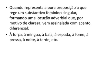 • Quando representa a pura preposição a que
rege um substantivo feminino singular,
formando uma locução adverbial que, por
motivo de clareza, vem assinalada com acento
diferencial:
• À força, à mingua, à bala, à espada, à fome, à
pressa, à noite, à tarde, etc.
 