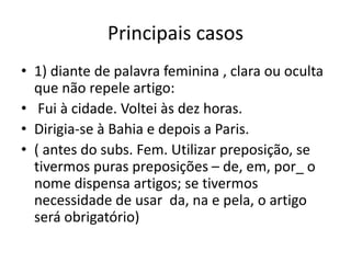 Principais casos
• 1) diante de palavra feminina , clara ou oculta
que não repele artigo:
• Fui à cidade. Voltei às dez horas.
• Dirigia-se à Bahia e depois a Paris.
• ( antes do subs. Fem. Utilizar preposição, se
tivermos puras preposições – de, em, por_ o
nome dispensa artigos; se tivermos
necessidade de usar da, na e pela, o artigo
será obrigatório)
 