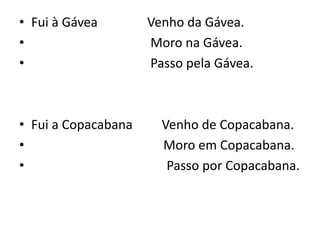 • Fui à Gávea Venho da Gávea.
• Moro na Gávea.
• Passo pela Gávea.
• Fui a Copacabana Venho de Copacabana.
• Moro em Copacabana.
• Passo por Copacabana.
 
